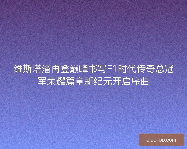 维斯塔潘再登巅峰书写F1时代传奇总冠军荣耀篇章新纪元开启序曲